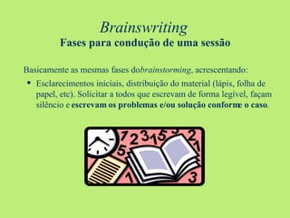 Brainswriting   Fases para condução de uma sessão Basicamente as mesmas fases do  brainstorming , acrescentando: Esclarecimentos iniciais, distribuição do material (lápis, folha de papel, etc). Solicitar a todos que escrevam de forma legível, façam silêncio e  escrevam os problemas e/ou solução conforme o caso . 