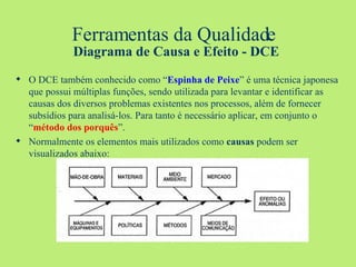 Ferramentas da Qualidade   Diagrama de Causa e Efeito - DCE O DCE também conhecido como “ Espinha de Peixe ” é uma técnica japonesa que possui múltiplas funções, sendo utilizada para levantar e identificar as causas dos diversos problemas existentes nos processos, além de fornecer subsídios para analisá-los. Para tanto é necessário aplicar, em conjunto o “ método dos porquês ”. Normalmente os elementos mais utilizados como  causas  podem ser visualizados abaixo: 