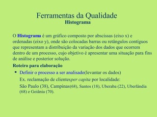 Ferramentas da Qualidade   Histograma O  Histograma  é um gráfico composto por abscissas (eixo x) e ordenadas (eixo y), onde são colocadas barras ou retângulos contíguos que representam a distribuição da variação dos dados que ocorrem dentro de um processo, cujo objetivo é apresentar uma situação para fins de análise e posterior solução. Roteiro para elaboração Definir o processo a ser analisado  (levantar os dados) Ex. reclamação de clientes  per capita  por localidade: São Paulo (38), Campinas  (68), Santos (18), Uberaba (22), Uberlândia (68) e Goiânia (70). 