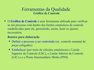 Ferramentas da Qualidade   Gráfico de Controle O  Gráfico de Controle  é uma ferramenta utilizada para verificar se um processo está dentro dos limites estatísticos de controle estabelecidos para ele, permitindo, assim, fazer os ajustes necessários. Roteiro para elaboração Definir o processo a ser controlado  (ex. controle semanal de peças refugadas) Estabelecer  (por meio de cálculos estatísticos) o Limite Superior de Controle (LSC), o Limite Inferior de Controle (LIC) e o o Ponto Intermediário Médio (PIM). 