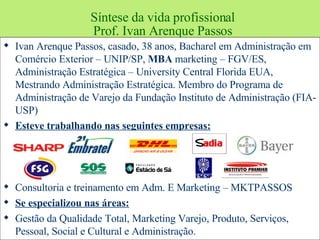 Síntese da vida profissional Prof. Ivan Arenque Passos Ivan Arenque Passos, casado, 38 anos, Bacharel em Administração em Comércio Exterior – UNIP/SP,  MBA  marketing – FGV/ES, Administração Estratégica – University Central Florida EUA, Mestrando Administração Estratégica. Membro do Programa de Administração de Varejo da Fundação Instituto de Administração (FIA- USP)  Esteve trabalhando nas seguintes empresas: Consultoria e treinamento em Adm. E Marketing – MKTPASSOS  Se especializou nas áreas: Gestão da Qualidade Total, Marketing Varejo, Produto, Serviços, Pessoal, Social e Cultural e Administração. 