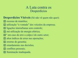 A Luta contra os Desperdícios Desperdícios Visíveis  (Só não vê quem não quer):    excesso de reuniões;    utilização “a vontade” dos veículos da empresa;    ligações interurbanas sem controle;    má utilização de energia elétrica;  “  em caso de erro a culpa é do outro setor;    altos índices de erros nas operações;    retorno de garantia;    retardamento nas decisões;    conflitos pessoais;    Iluminação inadequada. 