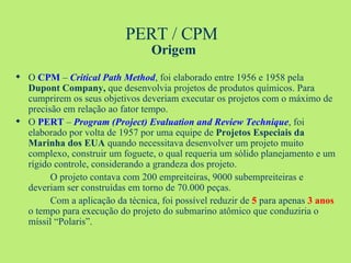 PERT / CPM  Origem O  CPM  –  Critical Path Method , foi elaborado entre 1956 e 1958 pela  Dupont Company,  que desenvolvia projetos de produtos químicos. Para cumprirem os seus objetivos deveriam executar os projetos com o máximo de precisão em relação ao fator tempo.  O  PERT  –  Program (Project) Evaluation and Review Technique , foi elaborado por volta de 1957 por uma equipe de  Projetos Especiais da Marinha dos EUA  quando necessitava desenvolver um projeto muito complexo, construir um foguete, o qual requeria um sólido planejamento e um rígido controle, considerando a grandeza dos projeto. O projeto contava com 200 empreiteiras, 9000 subempreiteiras e deveriam ser construídas em torno de 70.000 peças. Com a aplicação da técnica, foi possível reduzir de  5  para apenas  3 anos  o tempo para execução do projeto do submarino atômico que conduziria o míssil “Polaris”. 