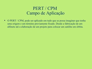 PERT / CPM  Campo de Aplicação O PERT / CPM, pode ser aplicado em tudo que se possa imaginar que tenha uma origem e um término previamente fixado. Desde a fabricação de um alfinete até a elaboração de um projeto para colocar um satélite em órbita.  