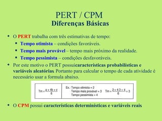 PERT / CPM  Diferenças Básicas O  PERT  trabalha com três estimativas de tempo: Tempo otimista  – condições favoráveis. Tempo mais provável  – tempo mais próximo da realidade. Tempo pessimista  – condições desfavoráveis. Por este motivo o PERT possui  características probabilísticas e variáveis aleatórias . Portanto para calcular o tempo de cada atividade é necessário usar a formula abaixo. O  CPM  possui  características determinísticas e variáveis reais . 