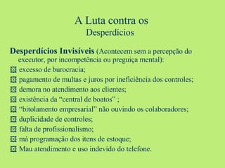 Desperdícios Invisíveis  (Acontecem sem a percepção do executor, por incompetência ou preguiça mental):    excesso de burocracia;    pagamento de multas e juros por ineficiência dos controles;    demora no atendimento aos clientes;    existência da “central de boatos” ;   “ bitolamento empresarial” não ouvindo os colaboradores;    duplicidade de controles;    falta de profissionalismo;    má programação dos itens de estoque;    Mau atendimento e uso indevido do telefone. A Luta contra os Desperdícios   
