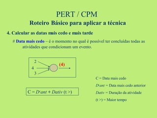 PERT / CPM  Roteiro   Básico para aplicar a técnica 4. Calcular as datas mais cedo e mais tarde #  Data mais cedo  – é o momento no qual é possível ter concluídas todas as  atividades que condicionam um evento. C =  D c ant  +  Dativ  (t >) (4) 2 3 4 C = Data mais cedo D c ant =  Data mais cedo anterior Dativ =  Duração da atividade (t >) = Maior tempo 