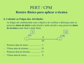 PERT / CPM  Roteiro   Básico para aplicar a técnica 6. Calcular as Folgas das Atividades As folgas são estabelecidas com o objetivo de verificar a diferença entre as possíveis  datas de início  (cedo inicial e tarde inicial) e suas possíveis  datas de término  (cedo final e tarde final). Primeira data de início .....................  3 Última data de término .................... 18 Primeira data de término ................. 13 Última data de início .......................  8 1 2 5 18 (3) (14) A 10 