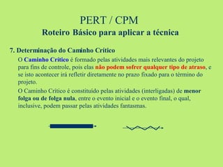 PERT / CPM  Roteiro   Básico para aplicar a técnica 7. Determinação do Caminho Crítico O  Caminho Crítico  é formado pelas atividades mais relevantes do projeto para fins de controle, pois elas  não podem sofrer qualquer tipo de atraso , e se isto acontecer irá refletir diretamente no prazo fixado para o término do projeto. O Caminho Crítico é constituído pelas atividades (interligadas) de  menor folga ou de folga nula , entre o evento inicial e o evento final, o qual, inclusive, podem passar pelas atividades fantasmas. 
