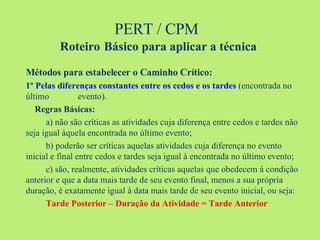 PERT / CPM  Roteiro   Básico para aplicar a técnica Métodos para estabelecer o Caminho Crítico: 1º Pelas diferenças constantes entre os cedos e os tardes  (encontrada no último  evento).   Regras Básicas: a) não são críticas as atividades cuja diferença entre cedos e tardes não seja igual àquela encontrada no último evento; b) poderão ser críticas aquelas atividades cuja diferença no evento inicial e final entre cedos e tardes seja igual à encontrada no último evento; c) são, realmente, atividades críticas aquelas que obedecem à condição anterior e que a data mais tarde de seu evento final, menos a sua própria duração, é exatamente igual à data mais tarde de seu evento inicial, ou seja: Tarde Posterior – Duração da Atividade = Tarde Anterior 