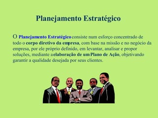 Planejamento Estratégico O  Planejamento Estratégico  consiste num esforço concentrado de todo o  corpo diretivo da empresa , com base na missão e no negócio da empresa, por ele próprio definido, em levantar, analisar e propor soluções, mediante a  elaboração de um Plano de Ação , objetivando garantir a qualidade desejada por seus clientes.   