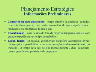 Planejamento Estratégico Informações Preliminares Competência para elaboração  – corpo diretivo da empresa (de todos os níveis hierárquicos), que conhecem melhor do que ninguém a sua realidade e os problemas do dia-a-dia. Coordenação  – uma pessoa de fora da empresa (imparcialidade), com grande experiência neste tipo de trabalho. Local / tempo  – se possível escolher um local fora da empresa (evitar interrupções e possibilitar maior concentração no desenvolvimento do trabalho). O tempo deve ser, pelo ao menos durante 3 dias (de acordo com o grau de complexidade da empresa). 
