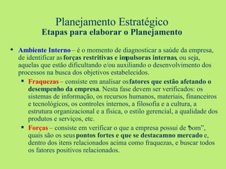 Planejamento Estratégico Etapas para elaborar o Planejamento Ambiente Interno  – é o momento de diagnosticar a saúde da empresa, de identificar as  forças restritivas e impulsoras internas , ou seja, aquelas que estão dificultando e/ou auxiliando o desenvolvimento dos processos na busca dos objetivos estabelecidos. Fraquezas  – consiste em analisar os  fatores que estão afetando o desempenho da empresa . Nesta fase devem ser verificados: os sistemas de informação, os recursos humanos, materiais, financeiros e tecnológicos, os controles internos, a filosofia e a cultura, a estrutura organizacional e a física, o estilo gerencial, a qualidade dos produtos e serviços, etc.  Forças   – consiste em verificar o que a empresa possui de “bom”, quais são os seus  pontos fortes e que se destacam no mercado  e, dentro dos itens relacionados acima como fraquezas, e buscar todos os fatores positivos relacionados. 