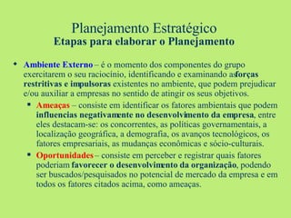 Planejamento Estratégico Etapas para elaborar o Planejamento Ambiente Externo  – é o momento dos componentes do grupo exercitarem o seu raciocínio, identificando e examinando as  forças restritivas e impulsoras  existentes no ambiente, que podem prejudicar e/ou auxiliar a empresas no sentido de atingir os seus objetivos. Ameaças  – consiste em identificar os fatores ambientais que podem  influencias negativamente no desenvolvimento da empresa , entre eles destacam-se: os concorrentes, as políticas governamentais, a localização geográfica, a demografia, os avanços tecnológicos, os fatores empresariais, as mudanças econômicas e sócio-culturais. Oportunidades  – consiste em perceber e registrar quais fatores poderiam  favorecer o desenvolvimento da organização , podendo ser buscados/pesquisados no potencial de mercado da empresa e em todos os fatores citados acima, como ameaças. 
