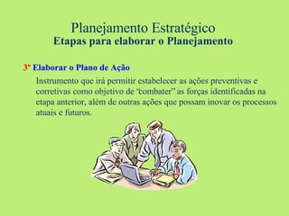 Planejamento Estratégico Etapas para elaborar o Planejamento 3º   Elaborar o Plano de Ação Instrumento que irá permitir estabelecer as ações preventivas e corretivas como objetivo de “combater” as forças identificadas na etapa anterior, além de outras ações que possam inovar os processos atuais e futuros. 