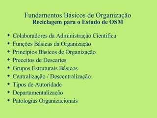 Fundamentos Básicos de Organização Reciclagem para o Estudo de OSM Colaboradores da Administração Cientifica Funções Básicas da Organização Princípios Básicos de Organização Preceitos de Descartes Grupos Estruturais Básicos Centralização / Descentralização Tipos de Autoridade Departamentalização Patologias Organizacionais 