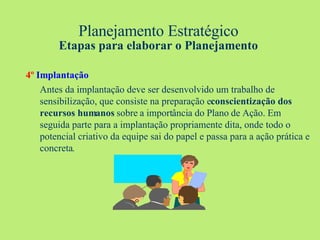 Planejamento Estratégico Etapas para elaborar o Planejamento 4º   Implantação Antes da implantação deve ser desenvolvido um trabalho de sensibilização, que consiste na preparação e  conscientização dos recursos humanos  sobre a importância do Plano de Ação. Em seguida parte para a implantação propriamente dita, onde todo o potencial criativo da equipe sai do papel e passa para a ação prática e concreta . 