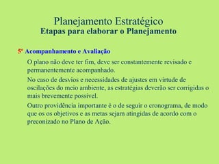 Planejamento Estratégico Etapas para elaborar o Planejamento 5º   Acompanhamento e Avaliação O plano não deve ter fim, deve ser constantemente revisado e permanentemente acompanhado.  No caso de desvios e necessidades de ajustes em virtude de oscilações do meio ambiente, as estratégias deverão ser corrigidas o mais brevemente possível.  Outro providência importante é o de seguir o cronograma, de modo que os os objetivos e as metas sejam atingidas de acordo com o preconizado no Plano de Ação. 