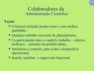 Colaboradores da  Administração Cientifica Taylor O homem treinado produz mais e com melhor qualidade; Qualquer trabalho necessita de planejamento; Co-participação entre o capital e trabalho – salários melhores – aumento da produtividade; Introduziu o controle, para evitar o desperdício operacional; Inseriu, também , a supervisão funcional.   Q 