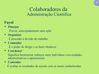Colaboradores da  Administração Cientifica Fayol Planejar Prever, antecipadamente uma ação Organizar É proceder a divisão do trabalho Comandar É o poder de dirigir e se fazer obedecer Coordenar Significa harmonizar esforços entre indivíduos e/ou unidades administrativas e operacionais Controlar É avaliar os resultados de acordo com as metas estabelecidas Q 