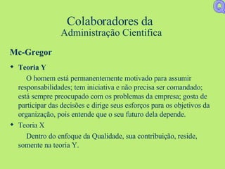 Colaboradores da  Administração Cientifica Mc-Gregor Teoria Y O homem está permanentemente motivado para assumir responsabilidades; tem iniciativa e não precisa ser comandado; está sempre preocupado com os problemas da empresa; gosta de participar das decisões e dirige seus esforços para os objetivos da organização, pois entende que o seu futuro dela depende. Teoria X Dentro do enfoque da Qualidade, sua contribuição, reside, somente na teoria Y. Q 