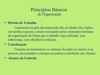 Princípios Básicos  de Organização Divisão do Trabalho Caracteriza-se pela decomposição das atividades dos órgãos em tarefas e passos a serem executados pelos elementos humanos da organização de forma que o trabalho seja realizado, sem sobrecarga, com eficiência e eficácia. Coordenação Consiste em harmonizar os esforços de todos os setores e/ou pessoas, processando a sinergia necessária a satisfação dos clientes Alcance do Controle 