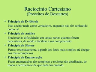 Raciocínio Cartesiano (Preceitos de Descartes) Princípio da Evidência Não aceitar nada como verdadeiro, enquanto não for conhecido como tal. Princípio da Análise Fracionar as dificuldades em tantas partes quantas forem necessárias, de modo a facilitar a sua compreensão. Princípio da Síntese Pensar ordenadamente, a partir dos fatos mais simples até chegar aos mais complexos. Princípio da Enumeração Fazer enumerações tão completas e revisões tão detalhadas, de modo a certificar-se de que nada foi omitido. 