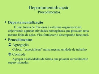 Departamentalização Procedimentos Departamentalização   É uma forma de fracionar a estrutura organizacional, objetivando agrupar atividades homogêneas que possuam uma mesma linha de ação. Visa fortalecer o desempenho funcional . Procedimentos    Agregação Colocar “especialistas” numa mesma unidade de trabalho    Controle Agrupar as atividades de forma que possam ser facilmente  supervisionadas 