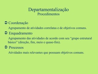 Departamentalização Procedimentos    Coordenação Agrupamento de atividades correlatas e de objetivos comuns. Enquadramento Agrupamento das atividades de acordo com seu “grupo estrutural básico” (direção, fim, meio e quase-fim). Processos Atividades mais relevantes que possuam objetivos comuns. 