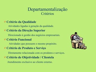 Departamentalização Critérios ⇌  Critério da Qualidade Atividades ligadas à geração da qualidade. ⇌  Critério da Direção Superior Direcionado à gestão dos negócios empresariais. ⇌  Critério Funcional Atividades que possuem o mesmo propósito. ⇌  Critério de Produto e Serviço Diretamente relacionada com os produtos e serviços . ⇌  Critério de Objetividade / Clientela Atendimento exclusivo ao cliente externo. 