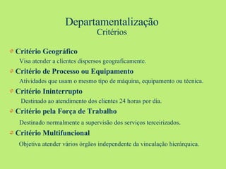 Departamentalização Critérios ⇌  Critério Geográfico Visa atender a clientes dispersos geograficamente. ⇌  Critério de Processo ou Equipamento Atividades que usam o mesmo tipo de máquina, equipamento ou técnica. ⇌  Critério Ininterrupto Destinado ao atendimento dos clientes 24 horas por dia. ⇌  Critério pela Força de Trabalho Destinado normalmente a supervisão dos serviços terceirizados . ⇌  Critério Multifuncional Objetiva atender vários órgãos independente da vinculação hierárquica. 