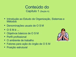 Conteúdo do  Capítulo 1   (Seção A) Introdução ao Estudo de Organização, Sistemas e Métodos Denominações usuais de O S M O S M é ...  Objetivos básicos de O S M Perfil profissional O ambiente de trabalho Fatores para ação do órgão de O S M Posição estrutural 