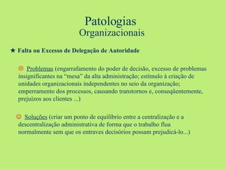 Patologias  Organizacionais ★  Falta ou Excesso de Delegação de Autoridade    Problemas  (engarrafamento do poder de decisão, excesso de problemas  insignificantes na “mesa” da alta administração; estímulo à criação de  unidades organizacionais independentes no seio da organização;  emperramento dos processos, causando transtornos e, conseqüentemente,  prejuízos aos clientes ...)      Soluções  (criar um ponto de equilíbrio entre a centralização e a  descentralização administrativa de forma que o trabalho flua  normalmente sem que os entraves decisórios possam prejudicá-lo...) 