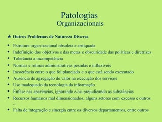 Patologias  Organizacionais ★   Outros Problemas de Natureza Diversa Estrutura organizacional obsoleta e antiquada Indefinição dos objetivos e das metas e obscuridade das políticas e diretrizes Tolerância a incompetência Normas e rotinas administrativas pesadas e inflexíveis Incoerência entre o que foi planejado e o que está sendo executado Ausência de agregação de valor na execução dos serviços Uso inadequado da tecnologia da informação Ênfase nas aparências, ignorando e/ou prejudicando as substâncias Recursos humanos mal dimensionados, alguns setores com excesso e outros ... Falta de integração e sinergia entre os diversos departamentos, entre outros 