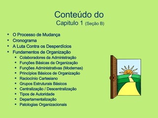 Conteúdo do  Capitulo 1   (Seção B) O Processo de Mudança Cronograma A Luta Contra os Desperdícios Fundamentos de Organização Colaboradores da Administração Funções Básicas da Organização Funções Administrativas (Modernas) Princípios Básicos de Organização Raciocínio Cartesiano Grupos Estruturais Básicos Centralização / Descentralização Tipos de Autoridade Departamentalização Patologias Organizacionais 
