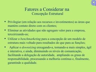 Fatores a Considerar na  Concepção Estrutural Privilegiar (em relação aos recursos e investimentos) as áreas que mantém contato direto com os clientes; Eliminar as atividades que não agregam valor para a empresa, terceirizando-as; Utilizar o  benchmarketing  para a concepção de um modelo de estrutura mais voltado para resultados do que para as funções; Aplicar o  downsizing  enxugando-a, tornando-a mais simples, ágil e interativa, e ainda, diminuindo os níveis de comunicação, facilitando a delegação de autoridade,  ampliando os graus de responsabilidade, processando a melhoria contínua e, finalmente, garantindo a qualidade. Q 
