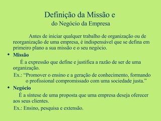 Definição da Missão e   do Negócio da Empresa   Antes de iniciar qualquer trabalho de organização ou de reorganização de uma empresa, é indispensável que se defina em primeiro plano a sua missão e o seu negócio. Missão É a expressão que define e justifica a razão de ser de uma organização. Ex.: “Promover o ensino e a geração de conhecimento, formando    o profissional compromissado com uma sociedade justa.” Negócio É a síntese de uma proposta que uma empresa deseja oferecer aos seus clientes. Ex.: Ensino, pesquisa e extensão. 