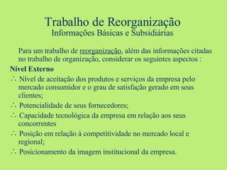 Trabalho de Reorganização Informações Básicas e Subsidiárias Para um trabalho de  reorganização , além das informações citadas no trabalho de organização, considerar os seguintes aspectos : Nível Externo ∴  Nível de aceitação dos produtos e serviços da empresa pelo mercado consumidor e o grau de satisfação gerado em seus clientes; ∴  Potencialidade de seus fornecedores; ∴   Capacidade tecnológica da empresa em relação aos seus concorrentes ∴   Posição em relação à competitividade no mercado local e regional; ∴  Posicionamento da imagem institucional da empresa. 
