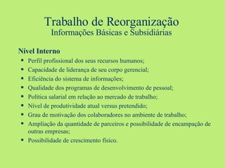Trabalho de Reorganização Informações Básicas e Subsidiárias Nível Interno Perfil profissional dos seus recursos humanos; Capacidade de liderança de seu corpo gerencial; Eficiência do sistema de informações; Qualidade dos programas de desenvolvimento de pessoal; Política salarial em relação ao mercado de trabalho; Nível de produtividade atual versus pretendido; Grau de motivação dos colaboradores no ambiente de trabalho; Ampliação da quantidade de parceiros e possibilidade de encampação de outras empresas; Possibilidade de crescimento físico. 