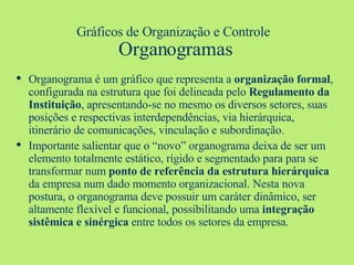 Gráficos de Organização e Controle   Organogramas Organograma é um gráfico que representa a  organização formal , configurada na estrutura que foi delineada pelo  Regulamento da Instituição , apresentando-se no mesmo os diversos setores, suas posições e respectivas interdependências, via hierárquica, itinerário de comunicações, vinculação e subordinação. Importante salientar que o “novo” organograma deixa de ser um elemento totalmente estático, rígido e segmentado para para se transformar num  ponto de referência da estrutura hierárquica  da empresa num dado momento organizacional. Nesta nova postura, o organograma deve possuir um caráter dinâmico, ser altamente flexível e funcional, possibilitando uma  integração sistêmica e sinérgica  entre todos os setores da empresa. 