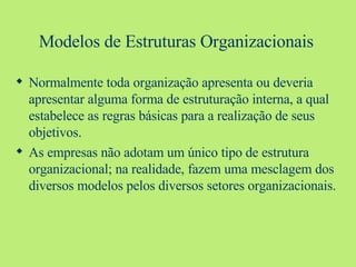Modelos de Estruturas Organizacionais Normalmente toda organização apresenta ou deveria apresentar alguma forma de estruturação interna, a qual estabelece as regras básicas para a realização de seus objetivos. As empresas não adotam um único tipo de estrutura organizacional; na realidade, fazem uma mesclagem dos diversos modelos pelos diversos setores organizacionais. 