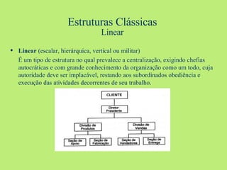 Estruturas Clássicas Linear Linear  (escalar, hierárquica, vertical ou militar) É um tipo de estrutura no qual prevalece a centralização, exigindo chefias autocráticas e com grande conhecimento da organização como um todo, cuja autoridade deve ser implacável, restando aos subordinados obediência e execução das atividades decorrentes de seu trabalho. 