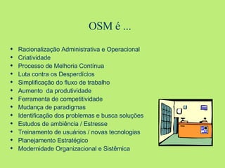 OSM é ...  Racionalização Administrativa e Operacional Criatividade Processo de Melhoria Contínua Luta contra os Desperdícios Simplificação do fluxo de trabalho Aumento  da produtividade Ferramenta de competitividade Mudança de paradigmas Identificação dos problemas e busca soluções Estudos de ambiência / Estresse Treinamento de usuários / novas tecnologias Planejamento Estratégico Modernidade Organizacional e Sistêmica 