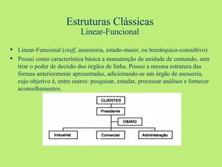 Estruturas Clássicas Linear-Funcional Linear-Funcional ( staff , assessoria, estado-maior, ou hierárquico-consultivo) Possui como característica básica a manutenção da unidade de comando, sem tirar o poder de decisão dos órgãos de linha. Possui a mesma estrutura das formas anteriormente apresentadas, adicionando-se um órgão de asessoria, cujo objetivo é, entre outros: pesquisar, estudar, processar análises e fornecer aconselhamentos. 