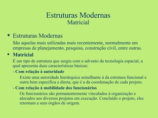 Estruturas Modernas Matricial Estruturas Modernas São aquelas mais utilizadas mais recentemente, normalmente em empresas de planejamento, pesquisa, construção civil, entre outras. Matricial É um tipo de estrutura que surgiu com o advento da tecnologia espacial, a qual apresenta duas características básicas: -  Com relação à autoridade Existe uma autoridade hierárquica semelhante à da estrutura funcional e outra bem específica e direta, que é a da coordenação de cada projeto. -  Com relação à mobilidade dos funcionários Os funcionários são permanentemente vinculados à organização e alocados aos diversos projetos em execução. Concluído o projeto, eles retornam a seus órgãos de origem.   