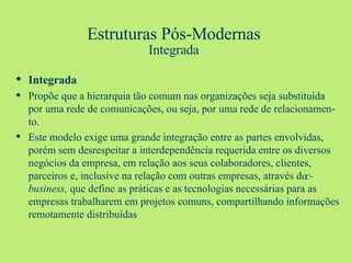 Estruturas Pós-Modernas Integrada Integrada Propõe que a hierarquia tão comum nas organizações seja substituída por uma rede de comunicações, ou seja, por uma rede de relacionamen-to. Este modelo exige uma grande integração entre as partes envolvidas, porém sem desrespeitar a interdependência requerida entre os diversos negócios da empresa, em relação aos seus colaboradores, clientes, parceiros e, inclusive na relação com outras empresas, através do  c-business,  que define as práticas e as tecnologias necessárias para as empresas trabalharem em projetos comuns, compartilhando informações remotamente distribuídas .   