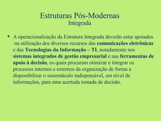 Estruturas Pós-Modernas Integrada A operacionalização da Estrutura Integrada deverão estar apoiados  na utilização dos diversos recursos das  comunicações eletrônicas  e das  Tecnologias da Informação – TI , notadamente nos  sistemas integrados de gestão empresarial  e nas  ferramentas de apoio à decisão , os quais procuram otimizar e integrar os processos internos e externos da organização de forma a  disponibilizar o sustentáculo indispensável, em nível de informações, para uma acertada tomada de decisão. 