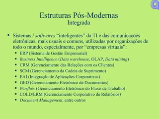 Estruturas Pós-Modernas Integrada Sistemas /  softwares  “inteligentes” da TI e das comunicações eletrônicas, mais usuais e comuns, utilizadas por organizações de todo o mundo, especialmente, por “empresas virtuais”: ERP (Sistema de Gestão Empresarial) Business Intelligence  ( Data warehouse , OLAP,  Data mining ) CRM (Gerenciamento das Relações com os Clientes) SCM (Gerenciamento da Cadeia de Suprimento) EAI (Integração de Aplicações Corporativas) GED (Gerenciamento Eletrônico de Documentos) Worflow  (Gerenciamento Eletrônico do Fluxo de Trabalho) COLD/ERM (Gerenciamento Corporativo de Relatórios) Document Management , entre outros Q 