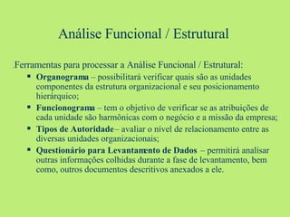 Análise Funcional / Estrutural . Ferramentas para processar a Análise Funcional / Estrutural: Organograma  – possibilitará verificar quais são as unidades componentes da estrutura organizacional e seu posicionamento hierárquico; Funcionograma  – tem o objetivo de verificar se as atribuições de cada unidade são harmônicas com o negócio e a missão da empresa; Tipos de Autoridade  – avaliar o nível de relacionamento entre as diversas unidades organizacionais; Questionário para Levantamento de Dados   – permitirá analisar outras informações colhidas durante a fase de levantamento, bem como, outros documentos descritivos anexados a ele. 