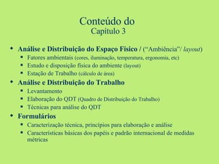 Conteúdo do  Capítulo 3 Análise e Distribuição do Espaço Físico /  (“Ambiência”/  layout ) Fatores ambientais  (cores, iluminação, temperatura, ergonomia, etc) Estudo e disposição física do ambiente  (layout) Estação de Trabalho  (cálculo de área) Análise e Distribuição do Trabalho Levantamento Elaboração do QDT  (Quadro de Distribuição do Trabalho) Técnicas para análise do QDT Formulários Caracterização técnica, princípios para elaboração e análise Características básicas dos papéis e padrão internacional de medidas métricas 